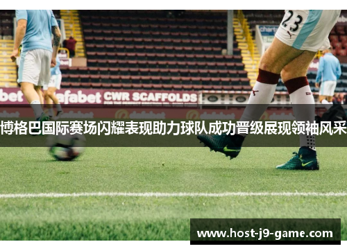 博格巴国际赛场闪耀表现助力球队成功晋级展现领袖风采 博格巴国际赛场闪耀表现助力球队成功晋级展现领袖风采