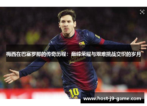 梅西在巴塞罗那的传奇历程:巅峰荣耀与艰难挑战交织的岁月 梅西在巴塞罗那的传奇历程:巅峰荣耀与艰难挑战交织的岁月