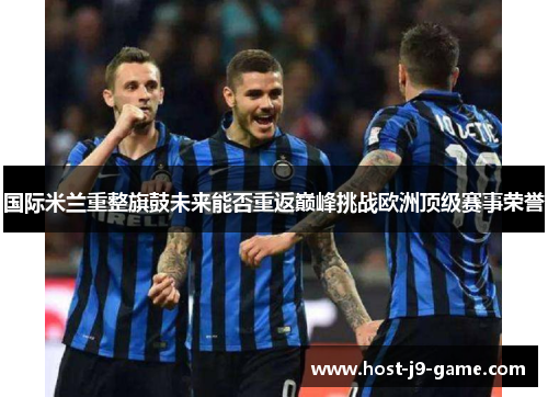 国际米兰重整旗鼓未来能否重返巅峰挑战欧洲顶级赛事荣誉 国际米兰重整旗鼓未来能否重返巅峰挑战欧洲顶级赛事荣誉