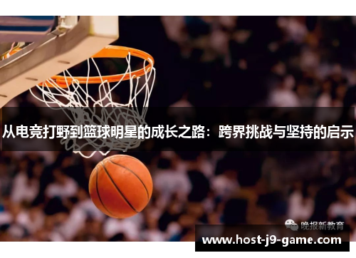 从电竞打野到篮球明星的成长之路:跨界挑战与坚持的启示 从电竞打野到篮球明星的成长之路:跨界挑战与坚持的启示