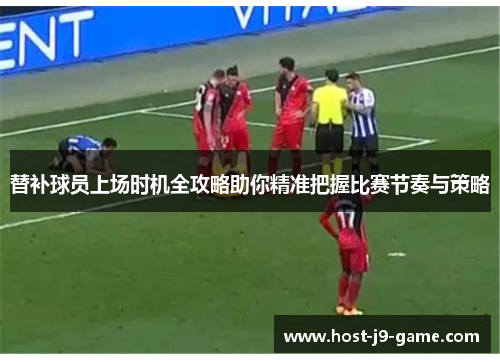 替补球员上场时机全攻略助你精准把握比赛节奏与策略 替补球员上场时机全攻略助你精准把握比赛节奏与策略