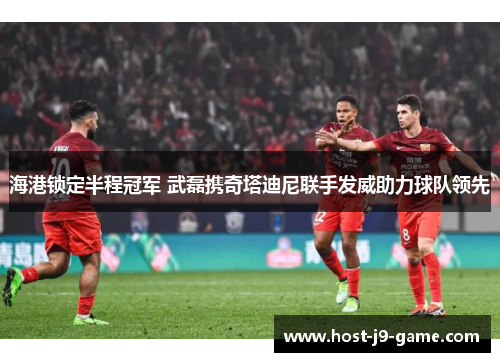 海港锁定半程冠军 武磊携奇塔迪尼联手发威助力球队领先 海港锁定半程冠军 武磊携奇塔迪尼联手发威助力球队领先