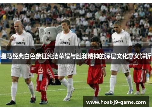 皇马经典白色象征纯洁荣耀与胜利精神的深层文化意义解析 皇马经典白色象征纯洁荣耀与胜利精神的深层文化意义解析