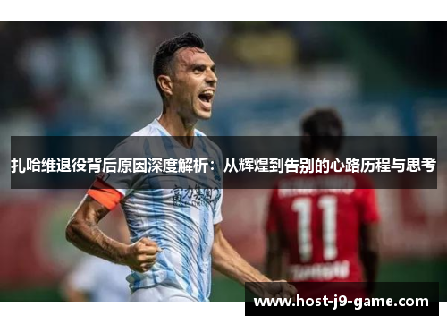 扎哈维退役背后原因深度解析:从辉煌到告别的心路历程与思考 扎哈维退役背后原因深度解析:从辉煌到告别的心路历程与思考