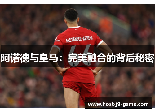 阿诺德与皇马:完美融合的背后秘密 阿诺德与皇马:完美融合的背后秘密