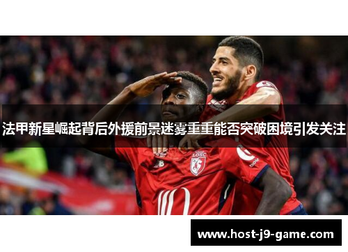 法甲新星崛起背后外援前景迷雾重重能否突破困境引发关注